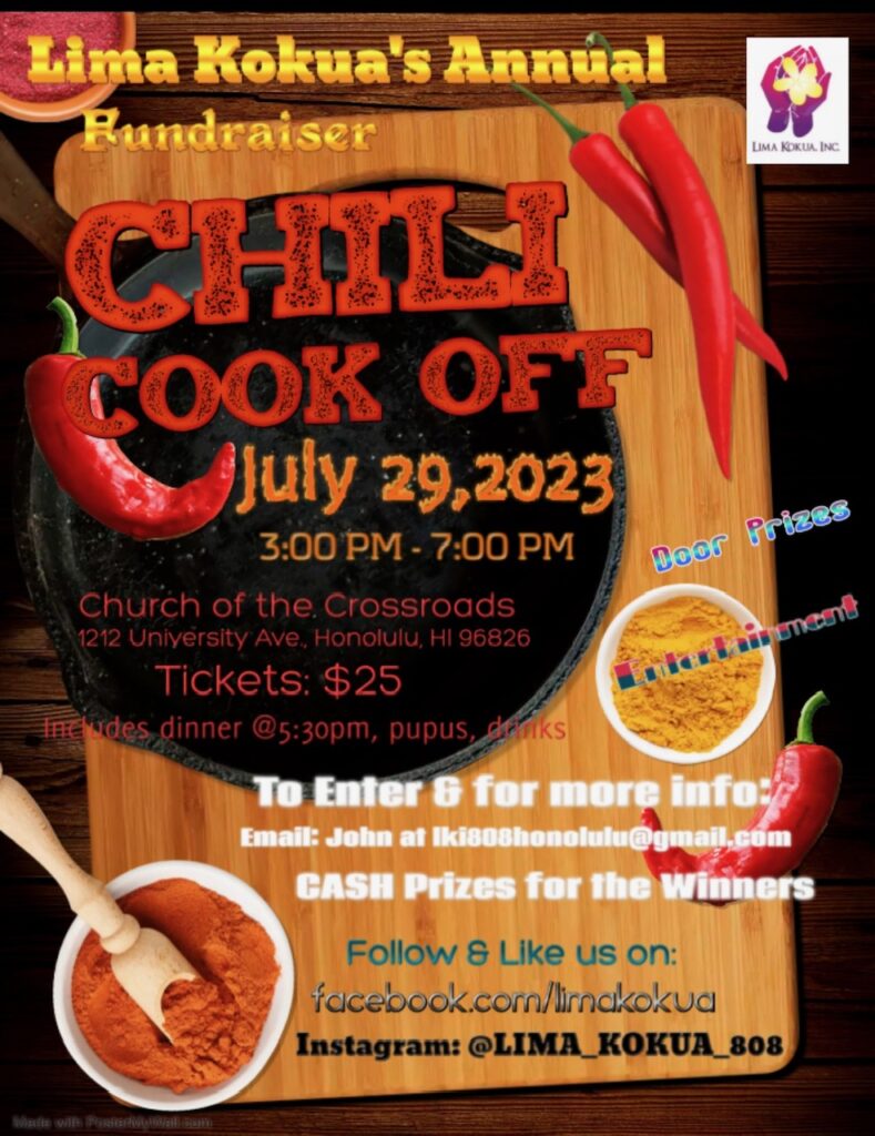 Lima Kokua, Inc. 2023 Chili Cookoff Fundraiser
DATE: July 29,2023, Saturday
WHERE: Church of the Crossroads, 1212 University Ave., Honolulu, HI 96826
TIME: 3:00 PM to 7:00 PM, Dinner at 5:30 PM
TICKETS: $25.00 at the door.
Advanced ticket sales on Eventbrite, $20.00 plus fees.
https://www.eventbrite.com/e/639639808887
Ticket includes dinner (tasting of all chilies, rice, cornbread, salad, dessert; drinks include water,
juice, etc.) and one door prize ticket.
There will be Entertainment, Door Prizes, and bidding for Silent Auction items.
• Opportunity to purchase additional door prize tickets on the day of the event.
FREE PARKING from 2:00 PM to 8:00 PM on the side (Makai) lot of church; enter from Kaialiu Street.
• DO NOT ENTER from University Avenue, the Varsity Building parking lot; this is a PAY parking lot
is not part of the Church of the Crossroads.
FOR CHILI CONTESTANTS:
1. Deadline to enter: July 23, 2023.
a. One free ticket per chili contestant.
b. Cash Prizes: 1st Place = $100, 2nd Place = $75, and 3rd Place = $50.
i. Judging will solely be based on the taste of your homemade chili.
2. Email your information to John Tolentino at lki808honolulu@gmail.com:
a. Your first and last name
b. Contact phone number
c. Chili Name
3. No cooking or preparation on site; warming only.
4. Prepare two (2) gallons of chili.
5. Bring your own serving utensils & condiments.
a. A pot of rice and/or cornbread is appreciated but not required.
6. Chili must be on site (Weaver Hall) at 4:00 PM.
a. Report to Jeff or John Tolentino.
b. Judging will start at 4:30 PM.
We thank you in advance for your participation and supporting our nonprofit organization.